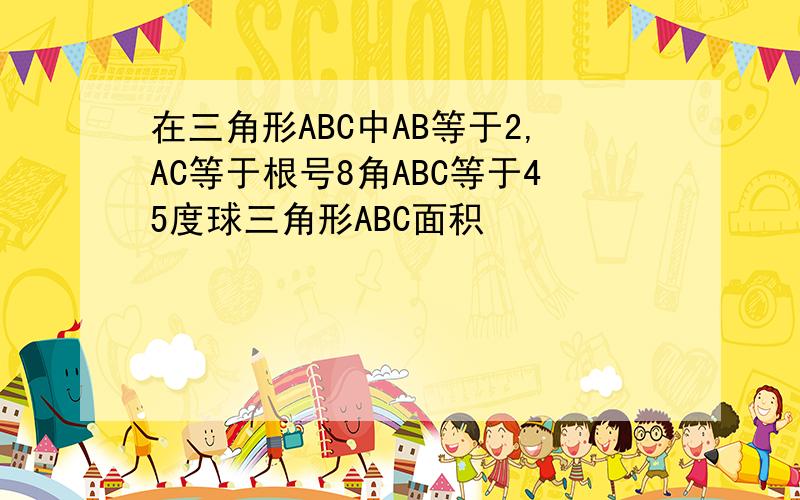 在三角形ABC中AB等于2,AC等于根号8角ABC等于45度球三角形ABC面积