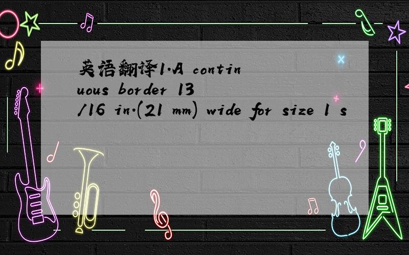 英语翻译1.A continuous border 13/16 in.(21 mm) wide for size 1 s