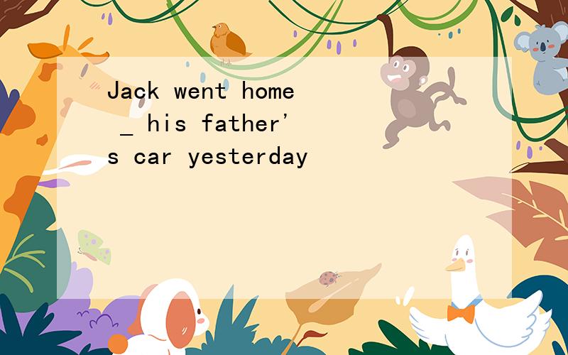Jack went home _ his father's car yesterday