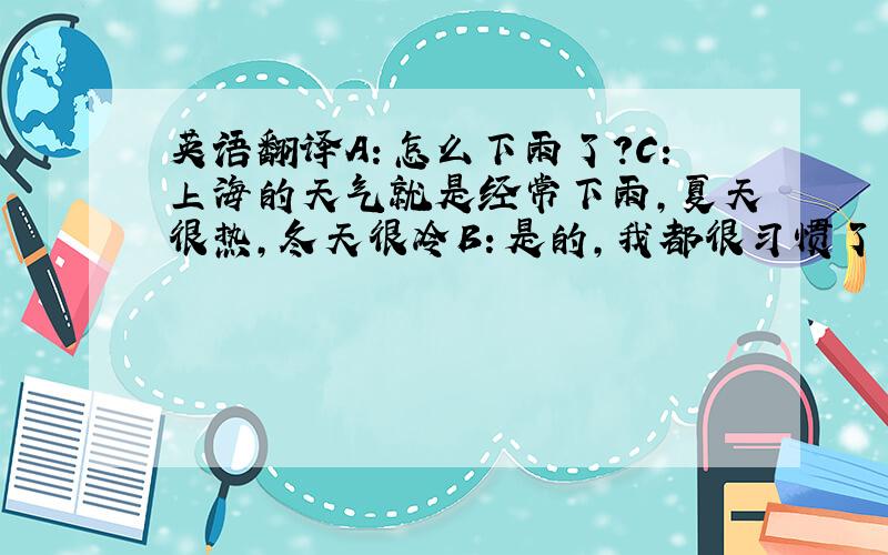 英语翻译A：怎么下雨了?C：上海的天气就是经常下雨,夏天很热,冬天很冷B：是的,我都很习惯了