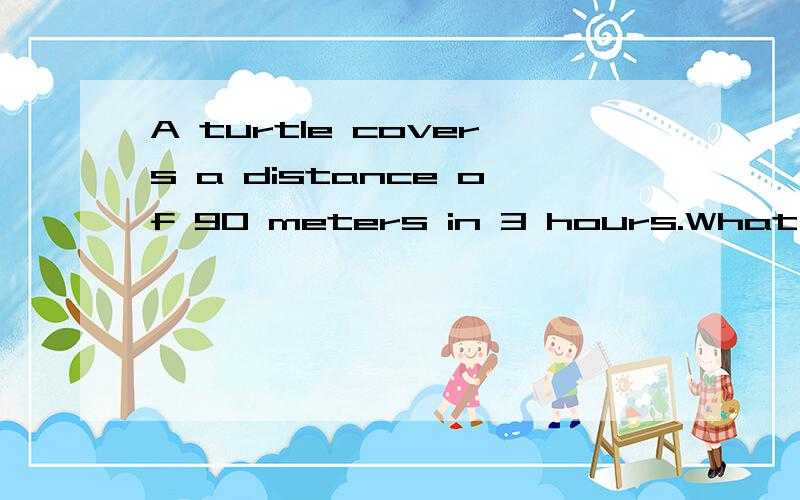 A turtle covers a distance of 90 meters in 3 hours.What’s th