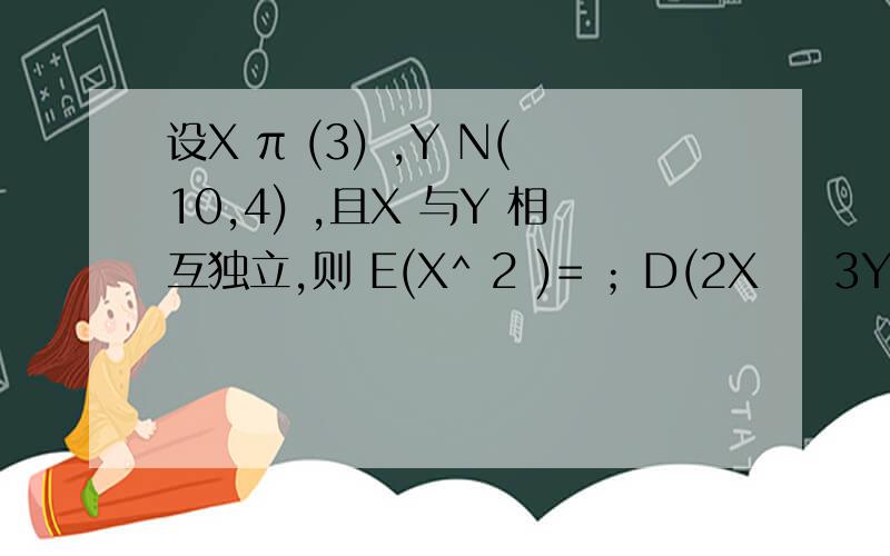设X π (3) ,Y N(10,4) ,且X 与Y 相互独立,则 E(X^ 2 )= ；D(2X − 3Y