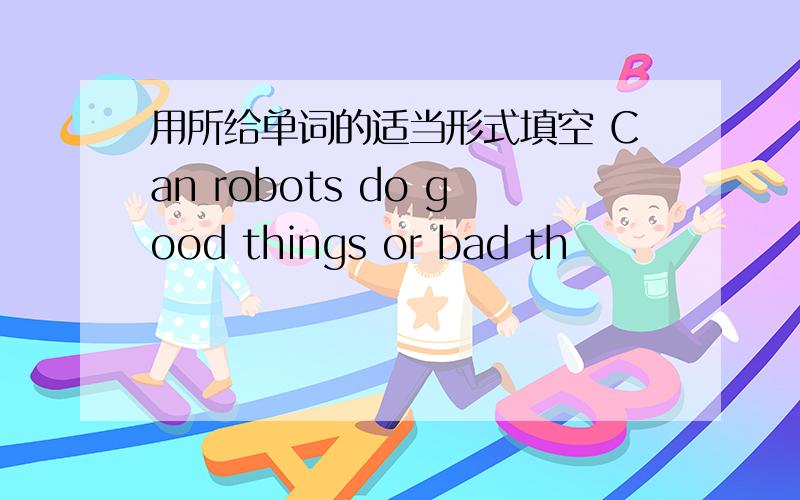 用所给单词的适当形式填空 Can robots do good things or bad th