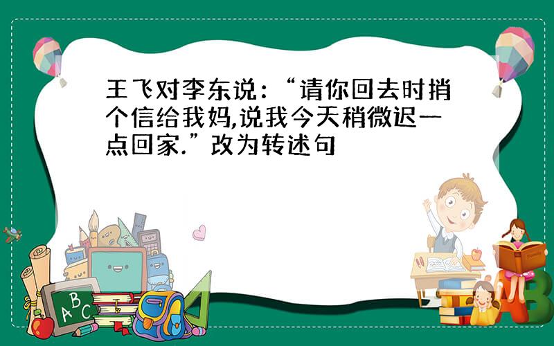 王飞对李东说：“请你回去时捎个信给我妈,说我今天稍微迟一点回家.” 改为转述句