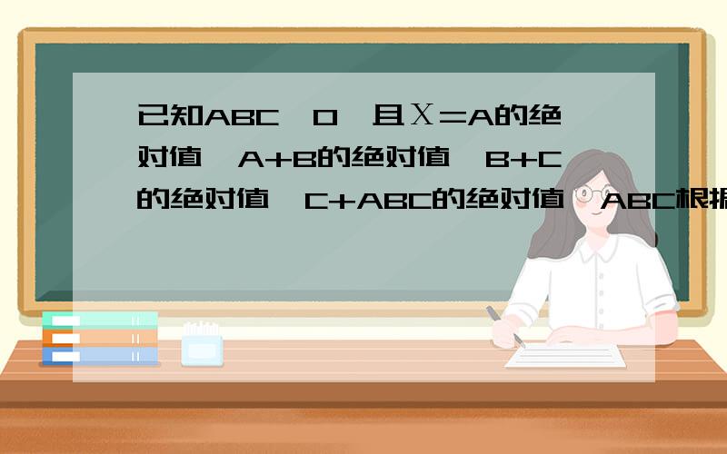 已知ABC≠0,且Χ=A的绝对值÷A+B的绝对值÷B+C的绝对值÷C+ABC的绝对值÷ABC根据A、B、C的不同取值,X