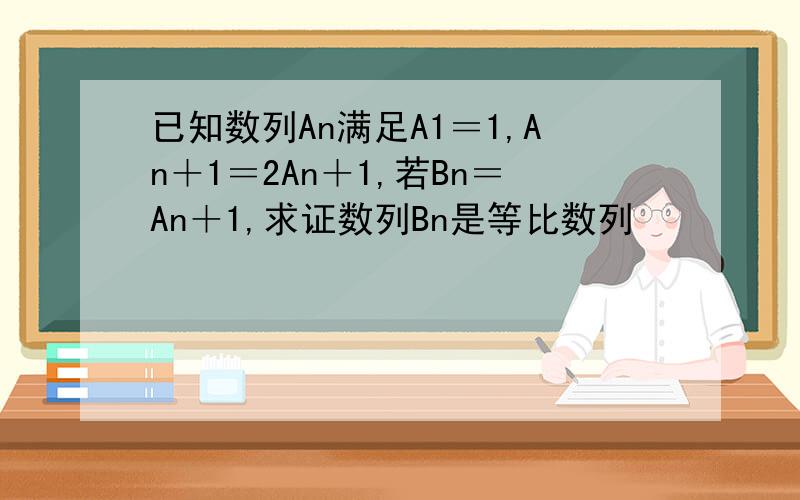 已知数列An满足A1＝1,An＋1＝2An＋1,若Bn＝An＋1,求证数列Bn是等比数列