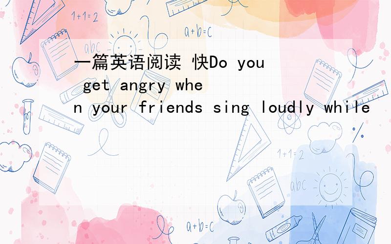 一篇英语阅读 快Do you get angry when your friends sing loudly while