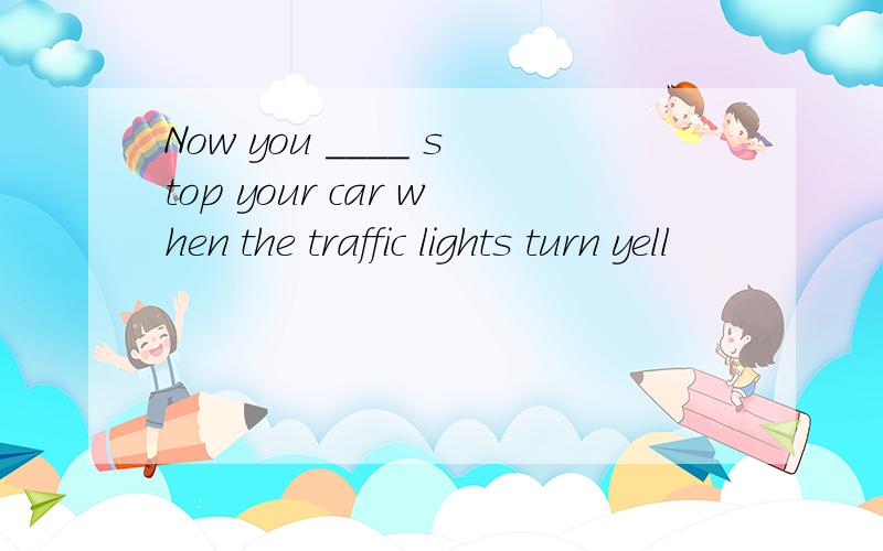 Now you ____ stop your car when the traffic lights turn yell