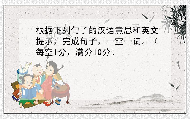 根据下列句子的汉语意思和英文提示，完成句子，一空一词。（每空1分，满分10分）