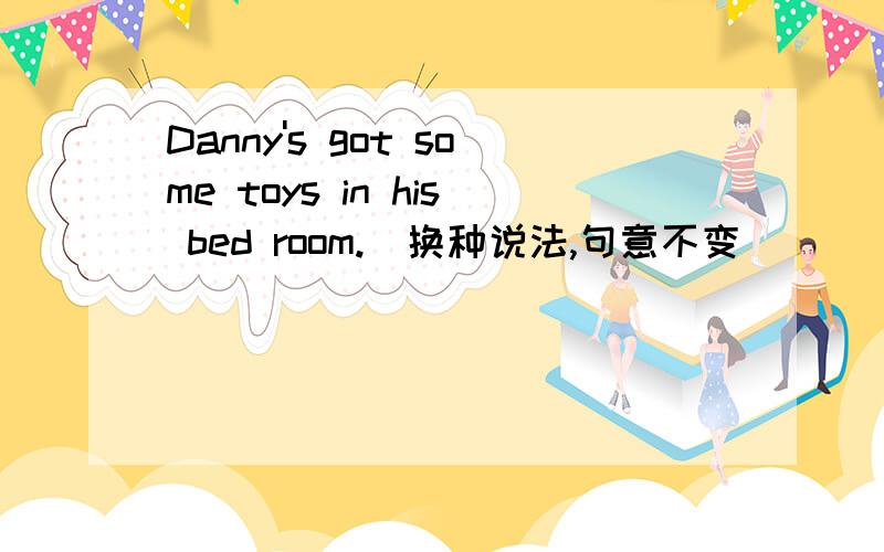 Danny's got some toys in his bed room.(换种说法,句意不变)