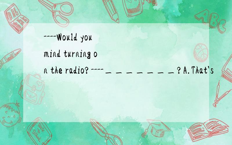 ----Would you mind turning on the radio?----_______?A.That's