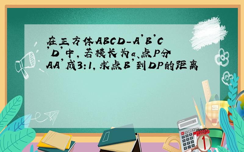在正方体ABCD-A'B'C'D'中,若棱长为a、点P分AA'成3:1,求点B'到DP的距离