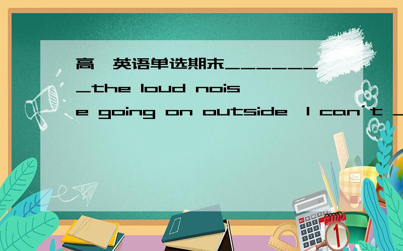高一英语单选期末_______the loud noise going on outside,I can’t _____