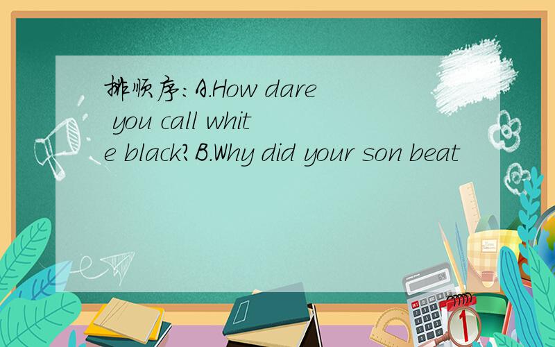 排顺序：A.How dare you call white black?B.Why did your son beat