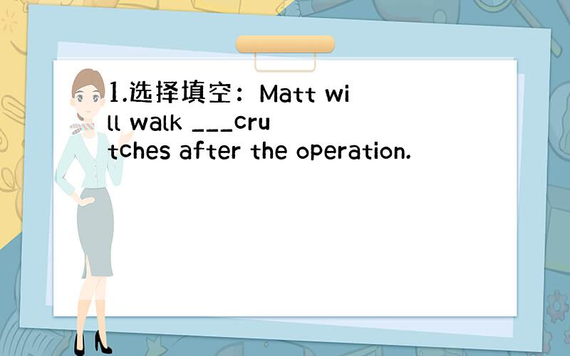 1.选择填空：Matt will walk ___crutches after the operation.