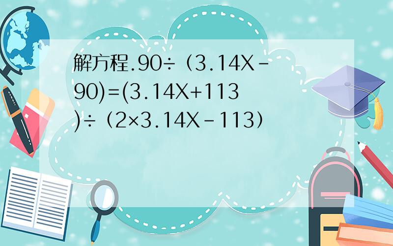 解方程.90÷（3.14X-90)=(3.14X+113)÷（2×3.14X-113）
