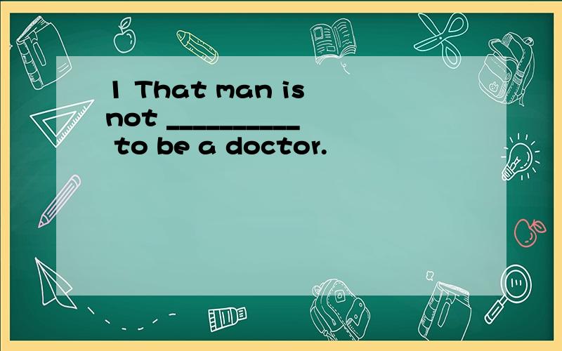 1 That man is not __________ to be a doctor.