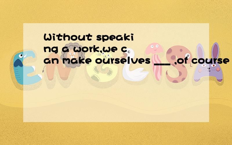 Without speaking a work,we can make ourselves ___ ,of course