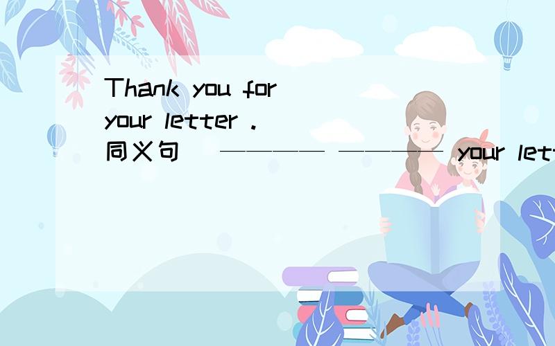 Thank you for your letter .（同义句） ———— ———— your letter.