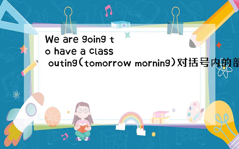 We are going to have a class outing(tomorrow morning)对括号内的部分
