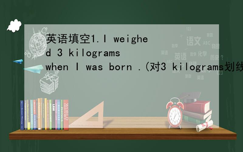 英语填空1.I weighed 3 kilograms when I was born .(对3 kilograms划线