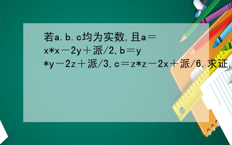 若a.b.c均为实数,且a＝x*x－2y＋派/2,b＝y*y－2z＋派/3,c＝z*z－2x＋派/6.求证,a.b.c中