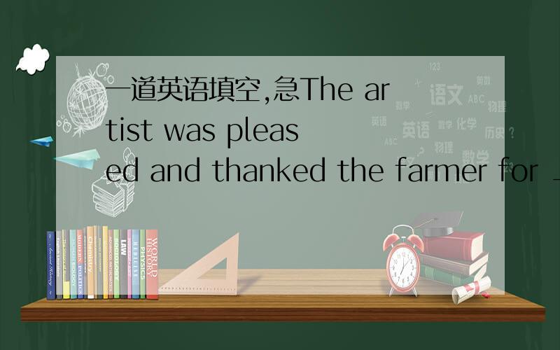 一道英语填空,急The artist was pleased and thanked the farmer for __