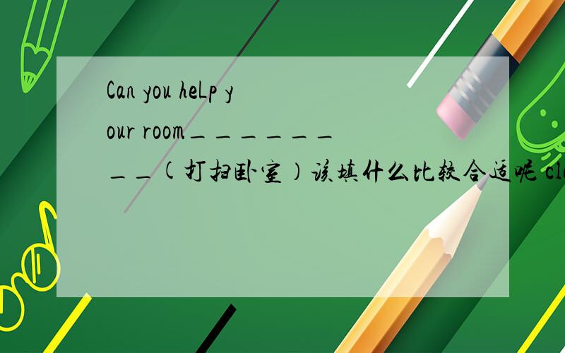 Can you heLp your room________(打扫卧室）该填什么比较合适呢 clean对吗