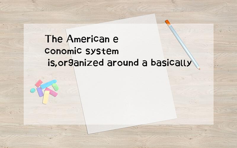 The American economic system is,organized around a basically