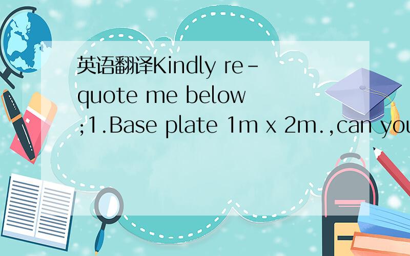 英语翻译Kindly re-quote me below;1.Base plate 1m x 2m.,can you s