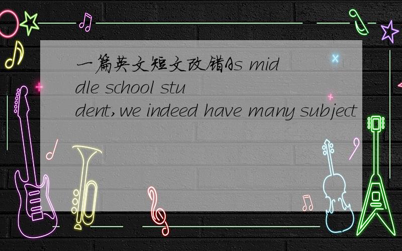 一篇英文短文改错As middle school student,we indeed have many subject