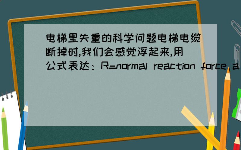 电梯里失重的科学问题电梯电缆断掉时,我们会感觉浮起来,用公式表达：R=normal reaction force a(a