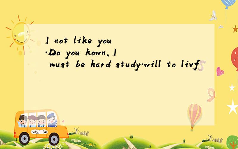 I not like you.Do you kown,I must be hard study.will to livf