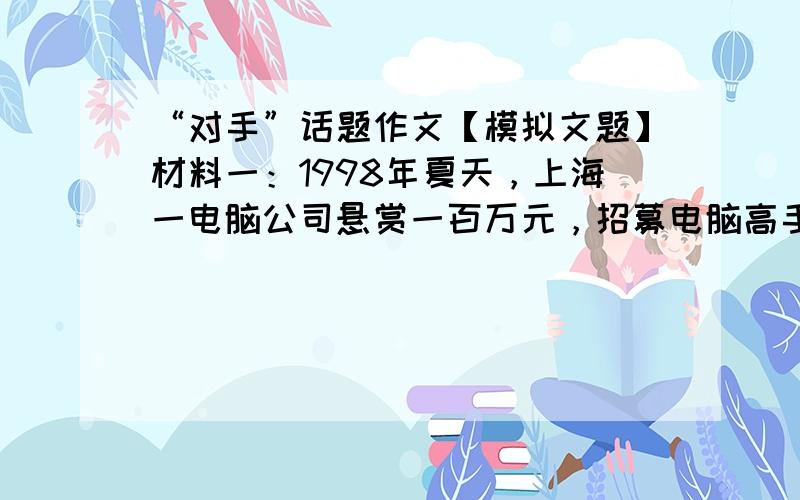 “对手”话题作文【模拟文题】材料一：1998年夏天，上海一电脑公司悬赏一百万元，招募电脑高手作为自己的对手，对该公司所研