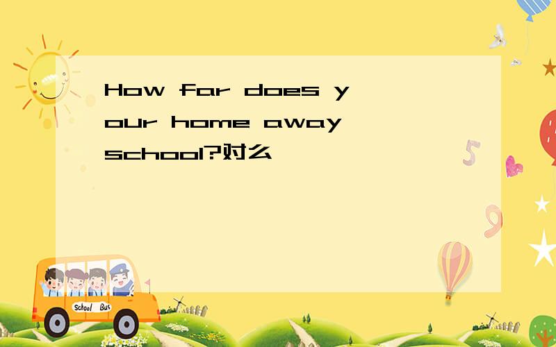 How far does your home away school?对么