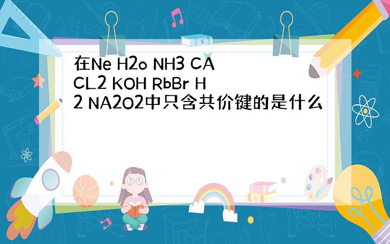 在Ne H2o NH3 CACL2 KOH RbBr H2 NA2O2中只含共价键的是什么