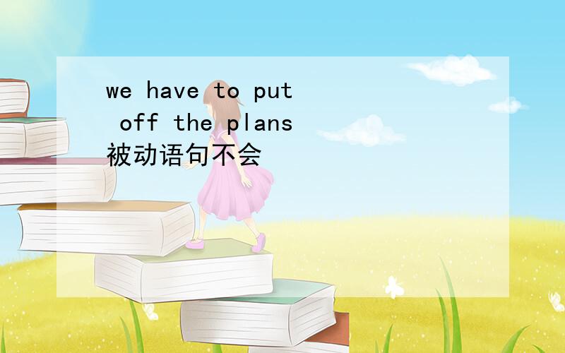 we have to put off the plans被动语句不会