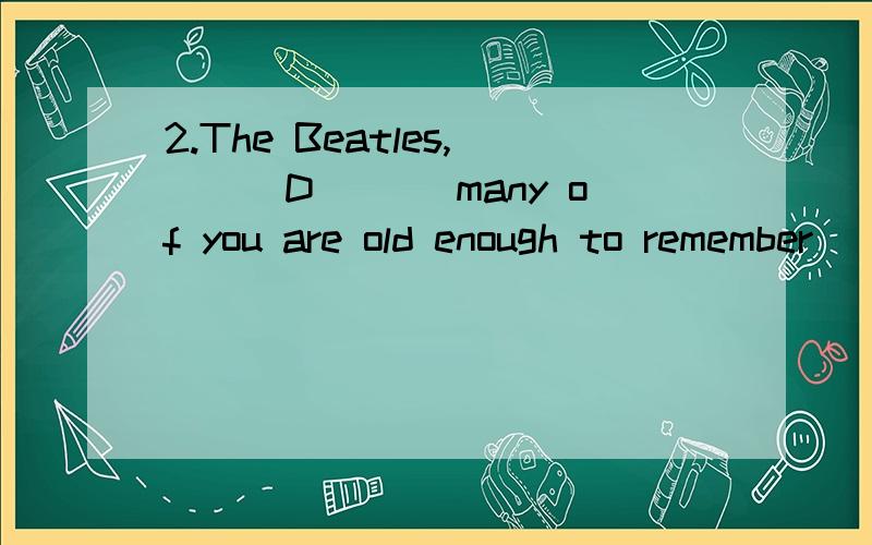 2.The Beatles,___D___ many of you are old enough to remember