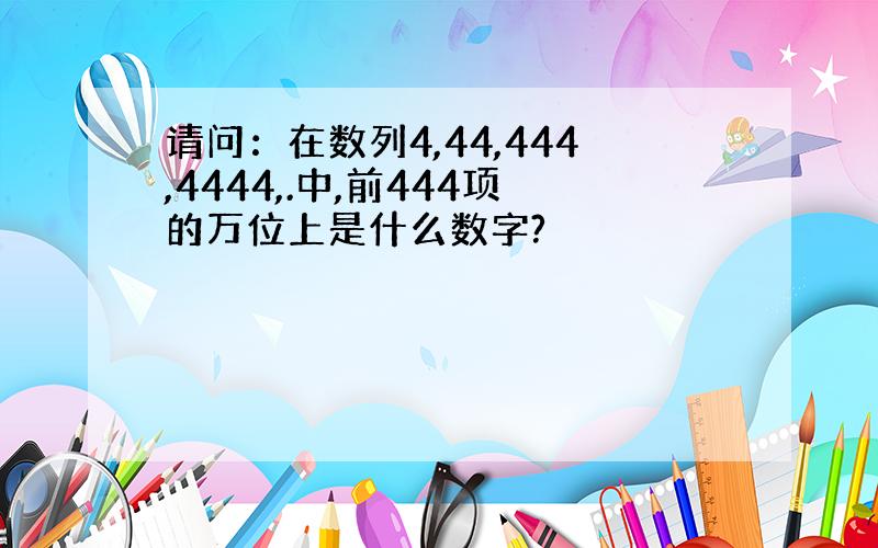 请问：在数列4,44,444,4444,.中,前444项的万位上是什么数字?