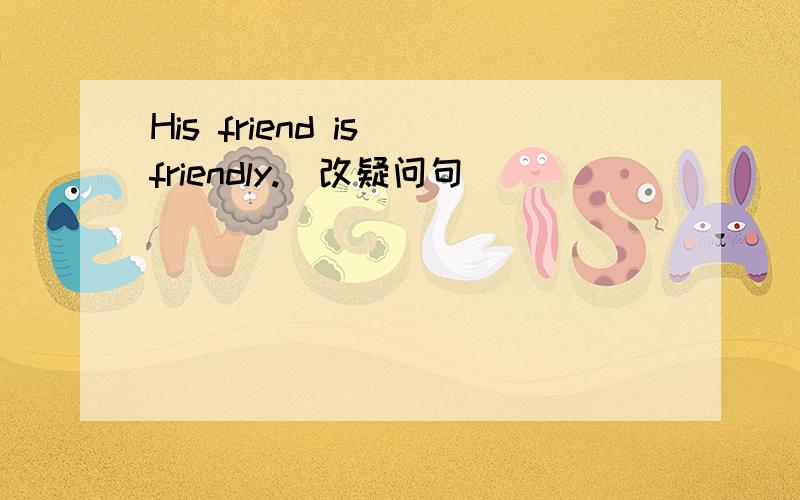 His friend is friendly.(改疑问句)