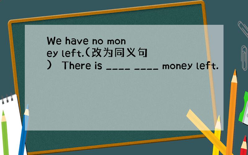 We have no money left.(改为同义句） There is ____ ____ money left.