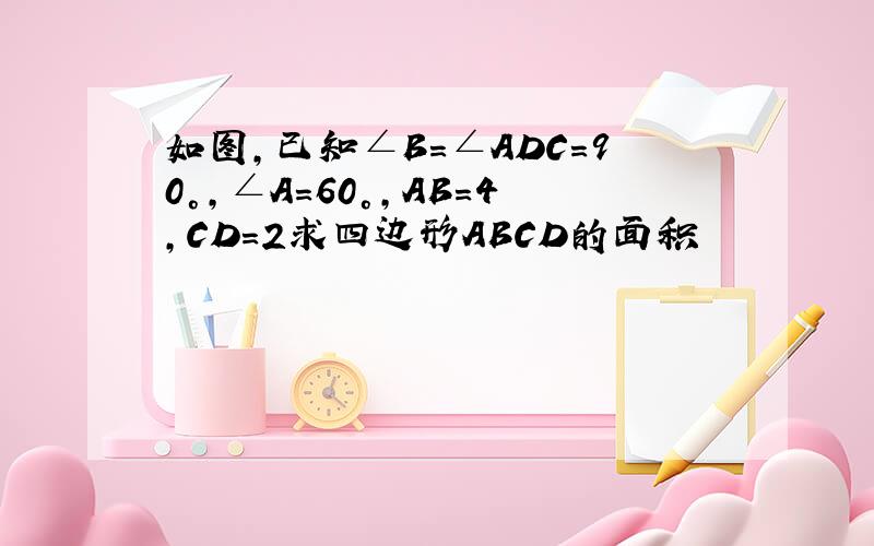 如图,已知∠B=∠ADC=90°,∠A=60°,AB=4,CD=2求四边形ABCD的面积