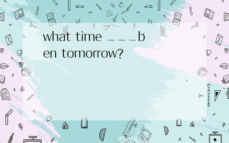 what time ___ben tomorrow?