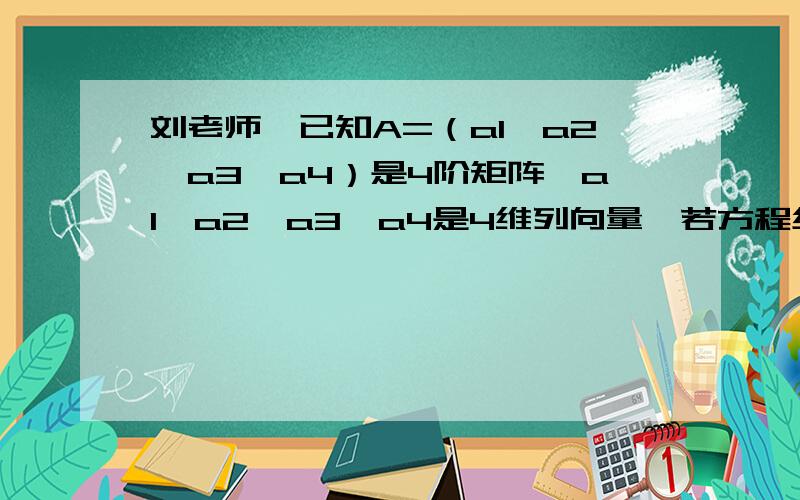 刘老师,已知A=（a1,a2,a3,a4）是4阶矩阵,a1,a2,a3,a4是4维列向量,若方程组Ax=b的通解是（1,