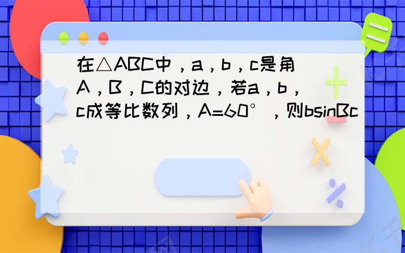 在△ABC中，a，b，c是角A，B，C的对边，若a，b，c成等比数列，A=60°，则bsinBc