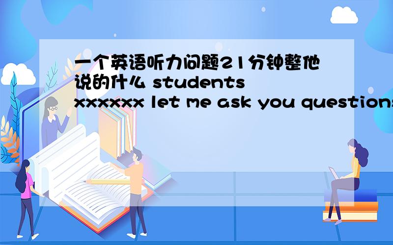 一个英语听力问题21分钟整他说的什么 students xxxxxx let me ask you questions.