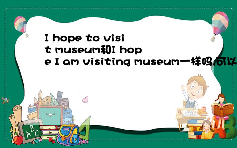 I hope to visit museum和I hope I am visiting museum一样吗,可以互换吗?