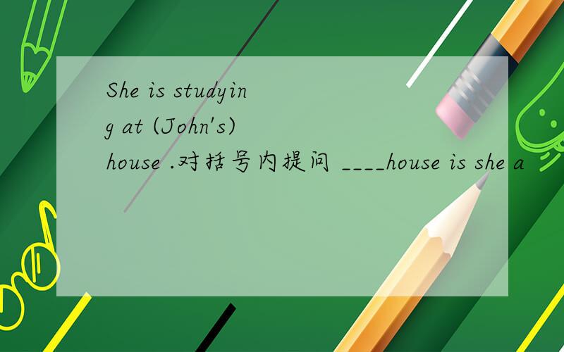 She is studying at (John's) house .对括号内提问 ____house is she a