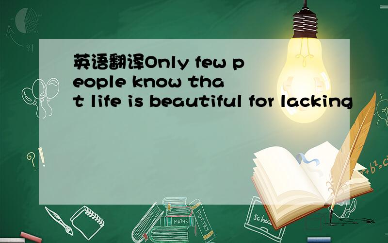 英语翻译Only few people know that life is beautiful for lacking