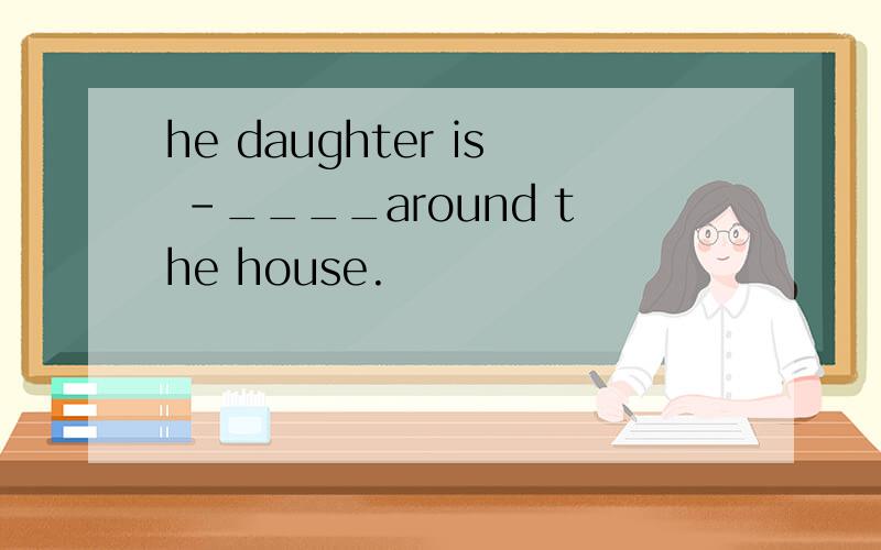 he daughter is -____around the house.